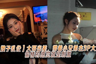 【嫂子乱伦】大哥出差，带着小兄弟去3P大嫂，偷情的感觉就是刺激