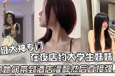 顶级大神专门在夜店约大学生妹妹把她们带到酒店灌醉然后直接强上